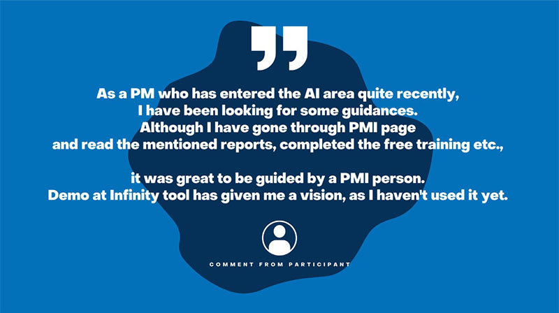 As a PM who has entered the AI area quite recently, I have been looking for some guidances.Although I have gone through PMI page and read the mentioned reports,completed the free training etc., it was great to be guided by a PMI person. Demo at Infinity tool has given me a vision, as I haven't used it yet.