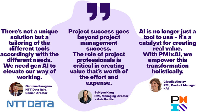There's not a unique solution but a tailoring of the different tools accordingly with the different needs. We need gen AI to elevate our way of elevate our way of working. Carmine Paragano NTT Data Italy, Senior Director Project success goes beyond project management susscess. The role of project professionals is critical in creating value that's worth of the effort and expense. SoHyun Kang PMI, Managing Director-Asia Pacific AI is no longer just a tool to use - -it's a catalyst for creating real value. With PMI×AI, we empower this transformation holistically.
