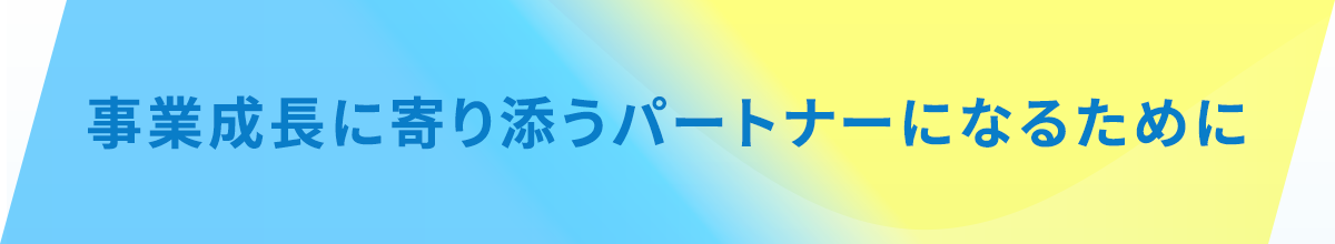 事業成長に寄り添うパートナーになるために