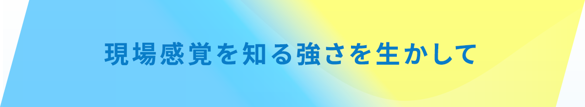現場感覚を知る強さを生かして