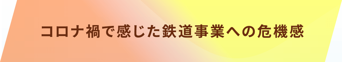 コロナ禍で感じた鉄道事業への危機感
