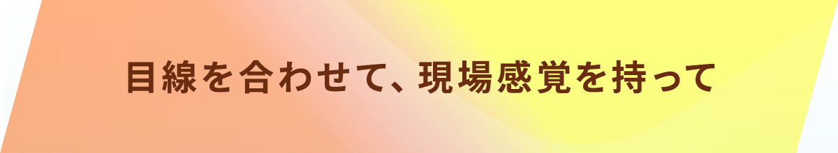 目線を合わせて、現場感覚を持って